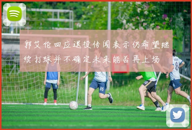 郭艾伦回应退役传闻表示仍希望继续打球并不确定未来能否再上场